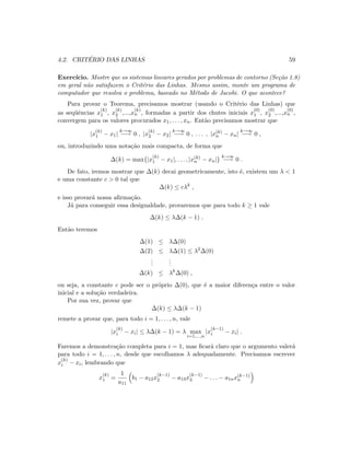 4.2. CRIT´ERIO DAS LINHAS 59
Exerc´ıcio. Mostre que os sistemas lineares gerados por problemas de contorno (Se¸c˜ao 1.8)
em geral n˜ao satisfazem o Crit´erio das Linhas. Mesmo assim, monte um programa de
computador que resolva o problema, baseado no M´etodo de Jacobi. O que acontece?
Para provar o Teorema, precisamos mostrar (usando o Crit´erio das Linhas) que
as seq¨uˆencias x
(k)
1 , x
(k)
2 ,...,x
(k)
n , formadas a partir dos chutes iniciais x
(0)
1 , x
(0)
2 ,...,x
(0)
n ,
convergem para os valores procurados x1, . . . , xn. Ent˜ao precisamos mostrar que
|x
(k)
1 − x1|
k→∞
−→ 0 , |x
(k)
2 − x2|
k→∞
−→ 0 , . . . , |x(k)
n − xn|
k→∞
−→ 0 ,
ou, introduzindo uma nota¸c˜ao mais compacta, de forma que
∆(k) = max{|x
(k)
1 − x1|, . . . , |x(k)
n − xn|}
k→∞
−→ 0 .
De fato, iremos mostrar que ∆(k) decai geometricamente, isto ´e, existem um λ  1
e uma constante c  0 tal que
∆(k) ≤ cλk
,
e isso provar´a nossa aﬁrma¸c˜ao.
J´a para conseguir essa desigualdade, provaremos que para todo k ≥ 1 vale
∆(k) ≤ λ∆(k − 1) .
Ent˜ao teremos
∆(1) ≤ λ∆(0)
∆(2) ≤ λ∆(1) ≤ λ2
∆(0)
...
...
∆(k) ≤ λk
∆(0) ,
ou seja, a constante c pode ser o pr´oprio ∆(0), que ´e a maior diferen¸ca entre o valor
inicial e a solu¸c˜ao verdadeira.
Por sua vez, provar que
∆(k) ≤ λ∆(k − 1)
remete a provar que, para todo i = 1, . . . , n, vale
|x
(k)
i − xi| ≤ λ∆(k − 1) = λ max
i=1,...,n
|x
(k−1)
i − xi| .
Faremos a demonstra¸c˜ao completa para i = 1, mas ﬁcar´a claro que o argumento valer´a
para todo i = 1, . . . , n, desde que escolhamos λ adequadamente. Precisamos escrever
x
(k)
i − xi, lembrando que
x
(k)
1 =
1
a11
b1 − a12x
(k−1)
2 − a13x
(k−1)
3 − . . . − a1nx(k−1)
n
 