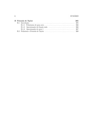 6 SUM ´ARIO
B F´ormula de Taylor 265
B.1 Introdu¸c˜ao . . . . . . . . . . . . . . . . . . . . . . . . . . . . . . . . . . . 265
B.1.1 Polinˆomios de grau zero . . . . . . . . . . . . . . . . . . . . . . . 266
B.1.2 Aproxima¸c˜ao da fun¸c˜ao nula . . . . . . . . . . . . . . . . . . . . 266
B.1.3 Aproxima¸c˜ao de grau 1 . . . . . . . . . . . . . . . . . . . . . . . 267
B.2 Polinˆomio e F´ormula de Taylor . . . . . . . . . . . . . . . . . . . . . . . 268
 