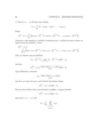 60 CAP´ITULO 4. M´ETODOS ITERATIVOS
e, como os x1, . . . , xn formam uma solu¸c˜ao,
x1 =
1
a11
(b1 − a12x2 − a13x3 − . . . − a1nxn) .
Ent˜ao
x
(k)
1 − x1 =
1
a11
a12(x2 − x
(k−1)
2 ) + a13(x3 − x
(k−1)
3 ) + . . . + a1n(xn − x(k−1)
n ) .
Tomando o valor absoluto (o m´odulo) e lembrando que “o m´odulo da soma ´e menor ou
igual `a soma dos m´odulos”, temos
|x
(k)
1 − x1| ≤
1
|a11|
|a12| · |x2 − x
(k−1)
2 | + |a13| · |x3 − x
(k−1)
3 | + . . . + |a1n| · |xn − x(k−1)
n | .
Note, no entanto, que por deﬁni¸c˜ao
|xj − x
(k−1)
j | ≤ max
i=1,...,n
|xi − x
(k−1)
i | ≡ ∆(k − 1) ,
portanto
|x
(k)
1 − x1| ≤
|a12| + |a13| + . . . + |a1n|
|a11|
∆(k − 1) .
Agora deﬁnimos a constante
λ1 =
|a12| + |a13| + . . . + |a1n|
|a11|
,
que deve ser menor do que 1, pelo Crit´erio das Linhas. Ent˜ao
|x
(k)
1 − x1| ≤ λ1∆(k − 1) .
Para as outras linhas todo o procedimento ´e an´alogo, e sempre resultar´a
|x
(k)
i − xi| ≤ λi∆(k − 1) ,
para todo i = 1, . . . , n, onde
λi =
1
|aii|
n
j = 1
j = i
|aij| .
 
