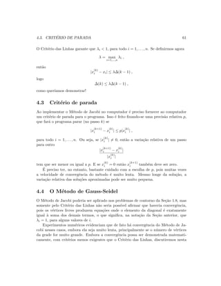 4.3. CRIT´ERIO DE PARADA 61
O Crit´erio das Linhas garante que λi  1, para todo i = 1, . . . , n. Se deﬁnirmos agora
λ = max
i=1,...,n
λi ,
ent˜ao
|x
(k)
i − xi| ≤ λ∆(k − 1) ,
logo
∆(k) ≤ λ∆(k − 1) ,
como quer´ıamos demonstrar!
4.3 Crit´erio de parada
Ao implementar o M´etodo de Jacobi no computador ´e preciso fornecer ao computador
um crit´erio de parada para o programa. Isso ´e feito ﬁxando-se uma precis˜ao relativa p,
que far´a o programa parar (no passo k) se
|x
(k+1)
i − x
(k)
i | ≤ p|x
(k)
i | ,
para todo i = 1, . . . , n. Ou seja, se |x
(k)
i | = 0, ent˜ao a varia¸c˜ao relativa de um passo
para outro
|x
(k+1)
i − x
(k)
i |
|x
(k)
i |
tem que ser menor ou igual a p. E se x
(k)
i = 0 ent˜ao x
(k+1)
i tamb´em deve ser zero.
´E preciso ter, no entanto, bastante cuidado com a escolha de p, pois muitas vezes
a velocidade de convergˆencia do m´etodo ´e muito lenta. Mesmo longe da solu¸c˜ao, a
varia¸c˜ao relativa das solu¸c˜oes aproximadas pode ser muito pequena.
4.4 O M´etodo de Gauss-Seidel
O M´etodo de Jacobi poderia ser aplicado nos problemas de contorno da Se¸c˜ao 1.8, mas
somente pelo Crit´erio das Linhas n˜ao seria poss´ıvel aﬁrmar que haveria convergˆencia,
pois os v´ertices livres produzem equa¸c˜oes onde o elemento da diagonal ´e exatamente
igual `a soma dos demais termos, o que signiﬁca, na nota¸c˜ao da Se¸c˜ao anterior, que
λi = 1, para alguns valores de i.
Experimentos num´ericos evidenciam que de fato h´a convergˆencia do M´etodo de Ja-
cobi nesses casos, embora ela seja muito lenta, principalmente se o n´umero de v´ertices
da grade for muito grande. Embora a convergˆencia possa ser demonstrada matemati-
camente, com crit´erios menos exigentes que o Crit´erio das Linhas, discutiremos nesta
 