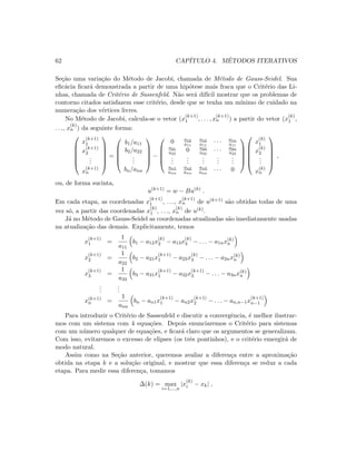 62 CAP´ITULO 4. M´ETODOS ITERATIVOS
Se¸c˜ao uma varia¸c˜ao do M´etodo de Jacobi, chamada de M´etodo de Gauss-Seidel. Sua
eﬁc´acia ﬁcar´a demonstrada a partir de uma hip´otese mais fraca que o Crit´erio das Li-
nhas, chamada de Crit´erio de Sassenfeld. N˜ao ser´a dif´ıcil mostrar que os problemas de
contorno citados satisfazem esse crit´erio, desde que se tenha um m´ınimo de cuidado na
numera¸c˜ao dos v´ertices livres.
No M´etodo de Jacobi, calcula-se o vetor (x
(k+1)
1 , . . . , x
(k+1)
n ) a partir do vetor (x
(k)
1 ,
. . ., x
(k)
n ) da seguinte forma:






x
(k+1)
1
x
(k+1)
2
...
x
(k+1)
n






=





b1/a11
b2/a22
...
bn/ann





−





0 a12
a11
a13
a11
· · · a1n
a11
a21
a22
0 a23
a22
· · · a2n
a22
...
...
...
...
...
an1
ann
an2
ann
an3
ann
· · · 0











x
(k)
1
x
(k)
2
...
x
(k)
n






,
ou, de forma sucinta,
u(k+1)
= w − Bu(k)
.
Em cada etapa, as coordenadas x
(k+1)
1 , . . ., x
(k+1)
n de u(k+1) s˜ao obtidas todas de uma
vez s´o, a partir das coordenadas x
(k)
1 , . . ., x
(k)
n de u(k).
J´a no M´etodo de Gauss-Seidel as coordenadas atualizadas s˜ao imediatamente usadas
na atualiza¸c˜ao das demais. Explicitamente, temos
x
(k+1)
1 =
1
a11
b1 − a12x
(k)
2 − a13x
(k)
3 − . . . − a1nx(k)
n
x
(k+1)
2 =
1
a22
b2 − a21x
(k+1)
1 − a23x
(k)
3 − . . . − a2nx(k)
n
x
(k+1)
3 =
1
a33
b3 − a31x
(k+1)
1 − a32x
(k+1)
3 − . . . − a3nx(k)
n
...
...
x(k+1)
n =
1
ann
bn − an1x
(k+1)
1 − an2x
(k+1)
2 − . . . − an,n−1x
(k+1)
n−1
Para introduzir o Crit´erio de Sassenfeld e discutir a convergˆencia, ´e melhor ilustrar-
mos com um sistema com 4 equa¸c˜oes. Depois enunciaremos o Crit´erio para sistemas
com um n´umero qualquer de equa¸c˜oes, e ﬁcar´a claro que os argumentos se generalizam.
Com isso, evitaremos o excesso de elipses (os trˆes pontinhos), e o crit´erio emergir´a de
modo natural.
Assim como na Se¸c˜ao anterior, queremos avaliar a diferen¸ca entre a aproxima¸c˜ao
obtida na etapa k e a solu¸c˜ao original, e mostrar que essa diferen¸ca se reduz a cada
etapa. Para medir essa diferen¸ca, tomamos
∆(k) = max
i=1,...,n
|x
(k)
i − xk| ,
 