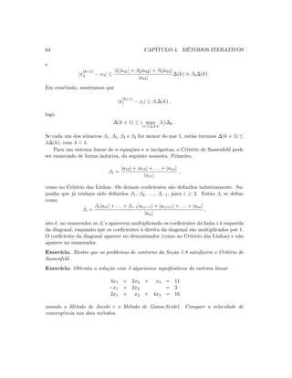 64 CAP´ITULO 4. M´ETODOS ITERATIVOS
e
|x
(k+1)
4 − x4| ≤
β1|a41| + β2|a42| + β3|a43|
|a44|
∆(k) ≡ β4∆(k) .
Em conclus˜ao, mostramos que
|x
(k+1)
i − xi| ≤ βi∆(k) ,
logo
∆(k + 1) ≤ ( max
i=1,2,3,4
βi)∆k .
Se cada um dos n´umeros β1, β2, β3 e β4 for menor do que 1, ent˜ao teremos ∆(k + 1) ≤
λ∆(k), com λ  1.
Para um sistema linear de n equa¸c˜oes e n inc´ognitas, o Crit´erio de Sassenfeld pode
ser enunciado de forma indutiva, da seguinte maneira. Primeiro,
β1 =
|a12| + |a13| + . . . + |a1n|
|a11|
,
como no Crit´erio das Linhas. Os demais coeﬁcientes s˜ao deﬁnidos indutivamente. Su-
ponha que j´a tenham sido deﬁnidos β1, β2, . . ., βi−1, para i ≥ 2. Ent˜ao βi se deﬁne
como
βi =
β1|ai1| + . . . + βi−1|ai,i−1| + |ai,i+1| + . . . + |ain|
|aii|
,
isto ´e, no numerador os βi’s aparecem multiplicando os coeﬁcientes da linha i `a esquerda
da diagonal, enquanto que os coeﬁcientes `a direita da diagonal s˜ao multiplicados por 1.
O coeﬁciente da diagonal aparece no denominador (como no Crit´erio das Linhas) e n˜ao
aparece no numerador.
Exerc´ıcio. Mostre que os problemas de contorno da Se¸c˜ao 1.8 satisfazem o Crit´erio de
Sassenfeld.
Exerc´ıcio. Obtenha a solu¸c˜ao com 3 algarismos signiﬁcativos do sistema linear
4x1 + 2x2 + x3 = 11
−x1 + 2x2 = 3
2x1 + x2 + 4x3 = 16
usando o M´etodo de Jacobi e o M´etodo de Gauss-Seidel. Compare a velocidade de
convergˆencia nos dois m´etodos.
 