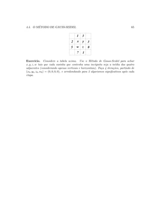 4.4. O M´ETODO DE GAUSS-SEIDEL 65
31
2
5
7 1
0
3x y
zw
Exerc´ıcio. Considere a tabela acima. Use o M´etodo de Gauss-Seidel para achar
x, y, z, w tais que cada casinha que contenha uma inc´ognita seja a m´edia das quatro
adjacentes (considerando apenas verticais e horizontais). Fa¸ca 4 itera¸c˜oes, partindo de
(x0, y0, z0, w0) = (0, 0, 0, 0), e arredondando para 2 algarismos signiﬁcativos ap´os cada
etapa.
 