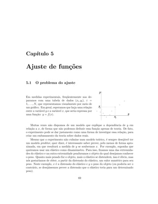 Cap´ıtulo 5
Ajuste de fun¸c˜oes
5.1 O problema do ajuste
Em medidas experimentais, freq¨uentemente nos de-
paramos com uma tabela de dados (xi, yi), i =
1, . . . , N, que representamos visualmente por meio de
um gr´aﬁco. Em geral, esperamos que haja uma rela¸c˜ao
entre a vari´avel y e a vari´avel x, que seria expressa por
uma fun¸c˜ao: y = f(x).
y
x
xi
i
y
Muitas vezes n˜ao dispomos de um modelo que explique a dependˆencia de y em
rela¸c˜ao a x, de forma que n˜ao podemos deduzir essa fun¸c˜ao apenas de teoria. De fato,
o experimento pode se dar justamente como uma forma de investigar essa rela¸c˜ao, para
criar um embasamento da teoria sobre dados reais.
Mesmo que o experimento n˜ao culmine num modelo te´orico, ´e sempre desej´avel ter
um modelo preditor, quer dizer, ´e interessante saber prever, pelo menos de forma apro-
ximada, em que resultar´a a medida de y se soubermos x. Por exemplo, suponha que
queiramos usar um el´astico como dinamˆometro. Para isso, ﬁxamos uma das extremida-
des do el´astico e na outra extremidade penduramos o objeto do qual desejamos conhecer
o peso. Quanto mais pesado for o objeto, mais o el´astico se distender´a, isso ´e ´obvio, mas
n´os gostar´ıamos de obter, a partir da distens˜ao do el´astico, um valor num´erico para seu
peso. Neste exemplo, x ´e a distens˜ao do el´astico e y o peso do objeto (ou poderia ser o
contr´ario, se desej´assemos prever a distens˜ao que o el´astico teria para um determinado
peso).
69
 