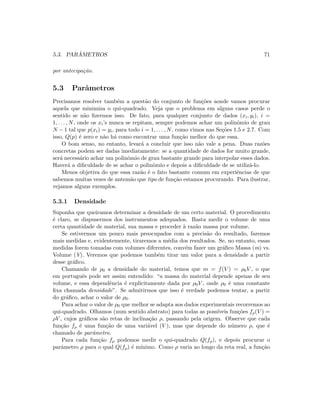 5.3. PAR ˆAMETROS 71
por antecipa¸c˜ao.
5.3 Parˆametros
Precisamos resolver tamb´em a quest˜ao do conjunto de fun¸c˜oes aonde vamos procurar
aquela que minimiza o qui-quadrado. Veja que o problema em alguns casos perde o
sentido se n˜ao ﬁzermos isso. De fato, para qualquer conjunto de dados (xi, yi), i =
1, . . . , N, onde os xi’s nunca se repitam, sempre podemos achar um polinˆomio de grau
N − 1 tal que p(xi) = yi, para todo i = 1, . . . , N, como vimos nas Se¸c˜oes 1.5 e 2.7. Com
isso, Q(p) ´e zero e n˜ao h´a como encontrar uma fun¸c˜ao melhor do que essa.
O bom senso, no entanto, levar´a a concluir que isso n˜ao vale a pena. Duas raz˜oes
concretas podem ser dadas imediatamente: se a quantidade de dados for muito grande,
ser´a necess´ario achar um polinˆomio de grau bastante grande para interpolar esses dados.
Haver´a a diﬁculdade de se achar o polinˆomio e depois a diﬁculdade de se utiliz´a-lo.
Menos objetiva do que essa raz˜ao ´e o fato bastante comum em experiˆencias de que
sabemos muitas vezes de antem˜ao que tipo de fun¸c˜ao estamos procurando. Para ilustrar,
vejamos alguns exemplos.
5.3.1 Densidade
Suponha que queiramos determinar a densidade de um certo material. O procedimento
´e claro, se dispusermos dos instrumentos adequados. Basta medir o volume de uma
certa quantidade de material, sua massa e proceder `a raz˜ao massa por volume.
Se estivermos um pouco mais preocupados com a precis˜ao do resultado, faremos
mais medidas e, evidentemente, tiraremos a m´edia dos resultados. Se, no entanto, essas
medidas forem tomadas com volumes diferentes, conv´em fazer um gr´aﬁco Massa (m) vs.
Volume (V). Veremos que podemos tamb´em tirar um valor para a densidade a partir
desse gr´aﬁco.
Chamando de ρ0 a densidade do material, temos que m = f(V ) = ρ0V , o que
em portuguˆes pode ser assim entendido: “a massa do material depende apenas de seu
volume, e essa dependˆencia ´e explicitamente dada por ρ0V , onde ρ0 ´e uma constante
ﬁxa chamada densidade”. Se admitirmos que isso ´e verdade podemos tentar, a partir
do gr´aﬁco, achar o valor de ρ0.
Para achar o valor de ρ0 que melhor se adapta aos dados experimentais recorremos ao
qui-quadrado. Olhamos (num sentido abstrato) para todas as poss´ıveis fun¸c˜oes fρ(V ) =
ρV , cujos gr´aﬁcos s˜ao retas de inclina¸c˜ao ρ, passando pela origem. Observe que cada
fun¸c˜ao fρ ´e uma fun¸c˜ao de uma vari´avel (V ), mas que depende do n´umero ρ, que ´e
chamado de parˆametro.
Para cada fun¸c˜ao fρ podemos medir o qui-quadrado Q(fρ), e depois procurar o
parˆametro ρ para o qual Q(fρ) ´e m´ınimo. Como ρ varia ao longo da reta real, a fun¸c˜ao
 