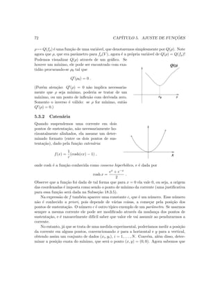 72 CAP´ITULO 5. AJUSTE DE FUNC¸ ˜OES
ρ → Q(fρ) ´e uma fun¸c˜ao de uma vari´avel, que denotaremos simplesmente por Q(ρ). Note
agora que ρ, que era parˆametro para fρ(V ), agora ´e a pr´opria vari´avel de Q(ρ) = Q(fρ)!
Podemos visualizar Q(ρ) atrav´es de um gr´aﬁco. Se
houver um m´ınimo, ele pode ser encontrado com exa-
tid˜ao procurando-se ρ0 tal que
Q (ρ0) = 0 .
(Por´em aten¸c˜ao: Q (ρ) = 0 n˜ao implica necessaria-
mente que ρ seja m´ınimo, poderia se tratar de um
m´aximo, ou um ponto de inﬂex˜ao com derivada zero.
Somento o inverso ´e v´alido: se ρ for m´ınimo, ent˜ao
Q (ρ) = 0.)
Q( )ρ
0ρ ρ
5.3.2 Caten´aria
Quando suspendemos uma corrente em dois
pontos de sustenta¸c˜ao, n˜ao necessariamente ho-
rizontalmente alinhados, ela assume um deter-
minado formato (entre os dois pontos de sus-
tenta¸c˜ao), dado pela fun¸c˜ao caten´aria:
f(x) =
1
c
(cosh(cx) − 1) , x
onde cosh ´e a fun¸c˜ao conhecida como cosseno hiperb´olico, e ´e dada por
cosh x =
ex + e−x
2
.
Observe que a fun¸c˜ao foi dada de tal forma que para x = 0 ela vale 0, ou seja, a origem
das coordenadas ´e imposta como sendo o ponto de m´ınimo da corrente (uma justiﬁcativa
para essa fun¸c˜ao ser´a dada na Subse¸c˜ao 18.3.5).
Na express˜ao de f tamb´em aparece uma constante c, que ´e um n´umero. Esse n´umero
n˜ao ´e conhecido a priori, pois depende de v´arias coisas, a come¸car pela posi¸c˜ao dos
pontos de sustenta¸c˜ao. O n´umero c ´e outro t´ıpico exemplo de um parˆametro. Se usarmos
sempre a mesma corrente ele pode ser modiﬁcado atrav´es da mudan¸ca dos pontos de
sustenta¸c˜ao, e ´e razoavelmente dif´ıcil saber que valor ele vai assumir ao pendurarmos a
corrente.
No entanto, j´a que se trata de uma medida experimental, poder´ıamos medir a posi¸c˜ao
da corrente em alguns pontos, convencionando x para a horizontal e y para a vertical,
obtendo assim um conjunto de dados (xi, yi), i = 1, . . . , N. Conv´em, al´em disso, deter-
minar a posi¸c˜ao exata do m´ınimo, que ser´a o ponto (x, y) = (0, 0). Agora sabemos que
 