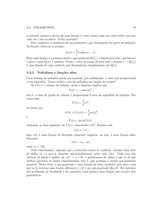 5.3. PAR ˆAMETROS 73
a corrente assume a forma de uma fun¸c˜ao f como acima, mas nos resta saber com que
valor de c isso acontece. Como proceder?
Para explicitar a existˆencia de um parˆametro, que obviamente faz parte da deﬁni¸c˜ao
da fun¸c˜ao, adota-se a nota¸c˜ao
fc(x) =
1
c
(cosh(cx) − 1) .
Para cada fun¸c˜ao fc podemos medir o qui-quadrado Q(fc), e depois procurar o parˆametro
c para o qual Q(fc) ´e m´ınimo. Como c varia ao longo da reta real, a fun¸c˜ao c → Q(fc)
´e uma fun¸c˜ao de uma vari´avel, que denotaremos simplesmente por Q(c).
5.3.3 Naftalinas e fun¸c˜oes aﬁns
Uma bolinha de naftalina perde seu material, por sublima¸c˜ao, a uma taxa proporcional
a sua superf´ıcie. Como evolui o raio da naftalina em fun¸c˜ao do tempo?
Se V (t) ´e o volume da bolinha, ent˜ao a hip´otese implica que
˙V (t) = −α4πr(t)2
,
isto ´e, a taxa de perda de volume ´e proporcional `a ´area da superf´ıcie da bolinha. Por
outro lado
V (r) =
4
3
πr3
,
de forma que
V (t) = V (r(t)) =
4
3
πr(t)3
e
˙V (t) = 4πr(t)2
˙r(t) .
Juntando as duas equa¸c˜oes em ˙V (t) e cancelando r(t)2, ﬁcamos com
˙r(t) = −α ,
logo r(t) ´e uma fun¸c˜ao de derivada constante negativa, ou seja, ´e uma fun¸c˜ao aﬁm.
Portanto
r(t) = r0 − αt ,
onde r0 = r(0).
Num experimento, supondo que o racioc´ınio acima se conﬁrme, teremos uma s´erie
de dados (ti, ri) que se dispor˜ao aproximadamente sobre uma reta. Cada reta n˜ao
vertical do plano ´e gr´aﬁco de r(t) = a + bt, e gostar´ıamos de achar o par (a, b) que
melhor aproxime os dados experimentais, isto ´e, que produza o menor qui-quadrado
poss´ıvel. Desta feita, o qui-quadrado ´e uma fun¸c˜ao de duas vari´aveis, pois para cada
par (a, b) teremos uma fun¸c˜ao diferente a + bt e um qui-quadrado Q(a, b). Ao contr´ario
dos problemas da densidade e da caten´aria, aqui aparece uma fun¸c˜ao que envolve dois
parˆametros.
 