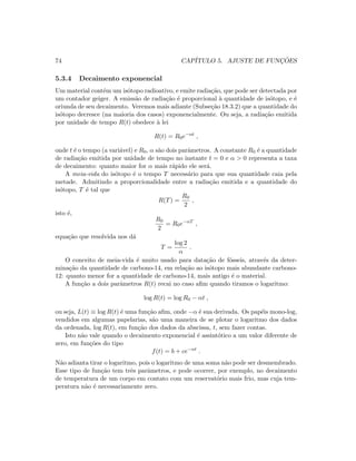 74 CAP´ITULO 5. AJUSTE DE FUNC¸ ˜OES
5.3.4 Decaimento exponencial
Um material cont´em um is´otopo radioativo, e emite radia¸c˜ao, que pode ser detectada por
um contador geiger. A emiss˜ao de radia¸c˜ao ´e proporcional `a quantidade de is´otopo, e ´e
oriunda de seu decaimento. Veremos mais adiante (Subse¸c˜ao 18.3.2) que a quantidade do
is´otopo decresce (na maioria dos casos) exponencialmente. Ou seja, a radia¸c˜ao emitida
por unidade de tempo R(t) obedece `a lei
R(t) = R0e−αt
,
onde t ´e o tempo (a vari´avel) e R0, α s˜ao dois parˆametros. A constante R0 ´e a quantidade
de radia¸c˜ao emitida por unidade de tempo no instante t = 0 e α  0 representa a taxa
de decaimento: quanto maior for α mais r´apido ele ser´a.
A meia-vida do is´otopo ´e o tempo T necess´ario para que sua quantidade caia pela
metade. Admitindo a proporcionalidade entre a radia¸c˜ao emitida e a quantidade do
is´otopo, T ´e tal que
R(T) =
R0
2
,
isto ´e,
R0
2
= R0e−αT
,
equa¸c˜ao que resolvida nos d´a
T =
log 2
α
.
O conceito de meia-vida ´e muito usado para data¸c˜ao de f´osseis, atrav´es da deter-
mina¸c˜ao da quantidade de carbono-14, em rela¸c˜ao ao is´otopo mais abundante carbono-
12: quanto menor for a quantidade de carbono-14, mais antigo ´e o material.
A fun¸c˜ao a dois parˆametros R(t) recai no caso aﬁm quando tiramos o logaritmo:
log R(t) = log R0 − αt ,
ou seja, L(t) ≡ log R(t) ´e uma fun¸c˜ao aﬁm, onde −α ´e sua derivada. Os pap´eis mono-log,
vendidos em algumas papelarias, s˜ao uma maneira de se plotar o logaritmo dos dados
da ordenada, log R(t), em fun¸c˜ao dos dados da abscissa, t, sem fazer contas.
Isto n˜ao vale quando o decaimento exponencial ´e assint´otico a um valor diferente de
zero, em fun¸c˜oes do tipo
f(t) = b + ce−αt
.
N˜ao adianta tirar o logaritmo, pois o logaritmo de uma soma n˜ao pode ser desmembrado.
Esse tipo de fun¸c˜ao tem trˆes parˆametros, e pode ocorrer, por exemplo, no decaimento
de temperatura de um corpo em contato com um reservat´orio mais frio, mas cuja tem-
peratura n˜ao ´e necessariamente zero.
 