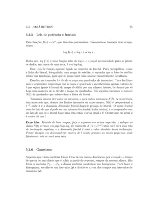 5.3. PAR ˆAMETROS 75
5.3.5 Leis de potˆencia e fractais
Para fun¸c˜oes f(x) = cxα, que tˆem dois parˆametros, recomenda-se tamb´em tirar o loga-
ritmo:
log f(x) = log c + α log x .
Desta vez, log f(x) ´e uma fun¸c˜ao aﬁm de log x, e o papel recomendado para se plotar
os dados, em busca de uma reta, ´e o o log-log.
Esse tipo de fun¸c˜ao aparece ligado ao conceito de fractal. Para exempliﬁcar, tome
a linha do litoral, fotografada num mapa de sat´elite, e suponha que a foto do sat´elite
tenha boa resolu¸c˜ao, para que se possa fazer uma an´alise razoavelmente detalhada.
Escolha um tamanho l e divida o mapa em quadrados de tamanho l. Para facilitar-
mos o argumento suporemos que o mapa ´e quadrado e escolheremos apenas valores de
l que sejam iguais `a lateral do mapa dividida por um n´umero inteiro, de forma que s´o
haja uma maneira de se dividir o mapa em quadrados. Em seguida contamos o n´umero
N(l) de quadrados que intersectam a linha do litoral.
Tomamos valores de l cada vez menores, e para cada l contamos N(l). A experiˆencia
tem mostrado que, dentro dos limites inerentes ao experimento, N(l) ´e proporcional a
l−d, onde d ´e a chamada dimens˜ao fractal daquele peda¸co de litoral. O nome fractal
vem do fato de que d pode ser um n´umero fracion´ario (n˜ao inteiro), e o inesperado vem
do fato de que se o litoral fosse uma reta ent˜ao d seria igual a 1! Ocorre que em geral d
´e maior do que 1...
Exerc´ıcio. Munido de bons mapas, fa¸ca o experimento acima sugerido, e coloque os
dados N(l) versus l em papel log-log. Se realmente N(l) = cl−d ent˜ao vocˆe ver´a uma reta
de inclina¸c˜ao negativa, e a dimens˜ao fractal d ser´a o valor absoluto dessa inclina¸c˜ao.
Preste aten¸c˜ao em desconsiderar valores de l muito grandes ou muito pequenos, onde
fatalmente n˜ao se ver´a uma reta.
5.3.6 Gaussiana
Suponha que v´arias medidas foram feitas de um mesmo fenˆomeno, por exemplo, o tempo
de queda de um objeto que ´e solto, a partir do repouso, sempre da mesma altura. S˜ao
feitas n medidas T1, . . . , Tn, e dessas medidas constr´oi-se um histograma. Para fazer o
histograma, escolhe-se um intervalo ∆t e divide-se a reta dos tempos em intervalos de
tamanho ∆t.
 