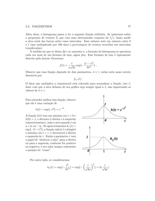5.3. PAR ˆAMETROS 77
Al´em disso, o histograma passa a ter a seguinte fun¸c˜ao utilit´aria. Se quisermos saber
a propor¸c˜ao de eventos Ti que caiu num determinado conjunto de Ij’s, basta medir
a ´area total das barras sobre esses intervalos. Esse n´umero ser´a um n´umero entre 0
e 1 (que multiplicado por 100 dar´a a porcentagem de eventos ocorridos nos intervalos
considerados).
`A medida em que se dimui ∆t e se aumenta n, o formato do histograma se aproxima
cada vez mais de um formato de sino, agora ﬁxo. Esse formato de sino ´e tipicamente
descrito pela fun¸c˜ao Gaussiana
f(t) =
1
σ
√
2π
exp{−
(t − τ)2
2σ2
} .
Observe que essa fun¸c˜ao depende de dois parˆametros, σ e τ, ent˜ao seria mais correto
denot´a-la por
fσ,τ (t) .
O fator que multiplica a exponencial est´a colocado para normalizar a fun¸c˜ao, isto ´e,
fazer com que a ´area debaixo de seu gr´aﬁco seja sempre igual a 1, n˜ao importando os
valores de σ e τ.
Para entender melhor essa fun¸c˜ao, observe
que ela ´e uma varia¸c˜ao de
h(t) = exp{−t2
} = e−t2
.
A fun¸c˜ao h(t) tem um m´aximo em t = 0 e
h(0) = 1, e decresce `a direita e `a esquerda
(simetricamente), indo a zero quando t vai
a +∞ ou −∞. Se agora tomarmos hτ (t) =
exp{−(t−τ)2}, a fun¸c˜ao valer´a 1 e atingir´a
o m´aximo em t = τ, e decrescer´a `a direita
e esquerda de τ. Ent˜ao o parˆametro τ tem
o papel de “deslocar o sino” para a direita
ou para a esquerda, conforme for positivo
ou negativo, e seu valor sempre representa
a posi¸c˜ao do “cume”.
hτ(t)
t0
1
τ
t
1
0
h(t) = e−t2
Por outro lado, se considerarmos
hσ(t) = exp{−
t2
2σ2
} = exp{−
t
√
2σ
2
} = h(
t
√
2σ
)
 
