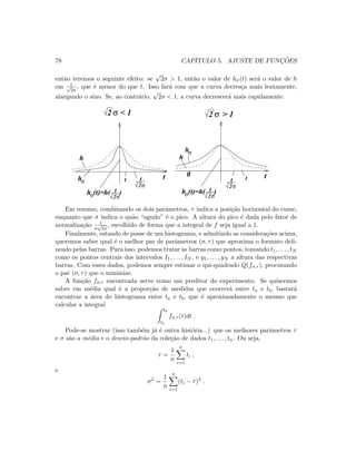 78 CAP´ITULO 5. AJUSTE DE FUNC¸ ˜OES
ent˜ao teremos o seguinte efeito: se
√
2σ  1, ent˜ao o valor de hσ(t) ser´a o valor de h
em t√
2σ
, que ´e menor do que t. Isso far´a com que a curva decres¸ca mais lentamente,
alargando o sino. Se, ao contr´ario,
√
2σ  1, a curva decrescer´a mais rapidamente.
hσ
hσ
2σ
t
hσ 2σ
t(t)=h( )
2σ
t
hσ 2σ
t(t)=h( )
2 σ 2 σ
t t0
h h
t t
 1  1
Em resumo, combinando os dois parˆametros, τ indica a posi¸c˜ao horizontal do cume,
enquanto que σ indica o qu˜ao “agudo” ´e o pico. A altura do pico ´e dada pelo fator de
normaliza¸c˜ao 1
σ
√
2π
, escolhido de forma que a integral de f seja igual a 1.
Finalmente, estando de posse de um histograma, e admitindo as considera¸c˜oes acima,
queremos saber qual ´e o melhor par de parˆametros (σ, τ) que aproxima o formato deli-
neado pelas barras. Para isso, podemos tratar as barras como pontos, tomando t1, . . . , tN
como os pontos centrais dos intervalos I1, . . . , IN , e y1, . . . , yN a altura das respectivas
barras. Com esses dados, podemos sempre estimar o qui-quadrado Q(fσ,τ ), procurando
o par (σ, τ) que o minimize.
A fun¸c˜ao fσ,τ encontrada serve como um preditor do experimento. Se quisermos
saber em m´edia qual ´e a propor¸c˜ao de medidas que ocorrer´a entre ta e tb, bastar´a
encontrar a ´area do histograma entre ta e tb, que ´e aproximadamente o mesmo que
calcular a integral
tb
ta
fσ,τ (t)dt .
Pode-se mostrar (isso tamb´em j´a ´e outra hist´oria...) que os melhores parˆametros τ
e σ s˜ao a m´edia e o desvio-padr˜ao da cole¸c˜ao de dados t1, . . . , tn. Ou seja,
τ =
1
n
n
i=1
ti ,
e
σ2
=
1
n
n
i=1
(ti − τ)2
.
 