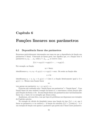 Cap´ıtulo 6
Fun¸c˜oes lineares nos parˆametros
6.1 Dependˆencia linear dos parˆametros
Estaremos particularmente interessados nos casos em que a dependˆencia da fun¸c˜ao nos
parˆametros ´e linear. Colocando de forma geral, isso signiﬁca que, se a fun¸c˜ao tiver k
parˆametros a1, a2, . . . , ak, ent˜ao f = fa1,...,ak
se escreve como
f(x) = a1g1(x) + a2g2(x) + . . . + akgk(x) .
Por exemplo, na fun¸c˜ao
ax + bsenx
identiﬁcamos a1 = a, a2 = b, g1(x) = x e g2(x) = senx. Ou sen˜ao na fun¸c˜ao aﬁm
a + bx
identiﬁcamos a1 = a, a2 = b, g1(x) = 1 (isto ´e, a fun¸c˜ao identicamente igual a 1) e
g2(x) = x. Mesmo uma fun¸c˜ao linear
ax
tem apenas um parˆametro: a1 = a e g1(x) = x.
´E preciso n˜ao confundir entre “fun¸c˜ao linear nos parˆametros” e “fun¸c˜ao linear”. Uma
fun¸c˜ao linear de uma vari´avel ´e sempre da forma ax, e reservamos o termo fun¸c˜ao aﬁm
para fun¸c˜oes da forma a+bx. J´a uma fun¸c˜ao linear nos parˆametros n˜ao ´e necessariamente
linear em x, basta ver os exemplos que demos acima.
Analisemos, sob essa ´otica, com que tipos de problemas nos deparamos nos exemplos
do Cap´ıtulo anterior.
No exemplo do c´alculo da densidade temos uma fun¸c˜ao do tipo f(x) = ax, que ´e
linear no parˆametro a e na vari´avel x. A fun¸c˜ao da caten´aria f(x) = 1
c (cosh(cx) − 1) ´e
um exemplo de fun¸c˜ao com apenas 1 parˆametro que por´em n˜ao ´e linear nesse parˆametro.
81
 