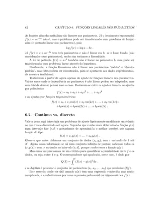 82 CAP´ITULO 6. FUNC¸ ˜OES LINEARES NOS PAR ˆAMETROS
As fun¸c˜oes aﬁns das naftalinas s˜ao lineares nos parˆametros. J´a o decaimento exponencial
f(x) = ae−bx n˜ao ´e, mas o problema pode ser transformado num problema de fun¸c˜ao
aﬁm (e portanto linear nos parˆametros), pois
log f(x) = log a − bx .
J´a f(x) = c + ae−bx tem trˆes parˆametros e n˜ao ´e linear em b: se b fosse ﬁxado (n˜ao
considerado como parˆametro), ent˜ao sim ter´ıamos a linearidade.
A lei de potˆencia f(x) = axb tamb´em n˜ao ´e linear no parˆametro b, mas pode ser
transformada num problema linear atrav´es do logaritmo.
Finalmente, a fun¸c˜ao Gaussiana n˜ao ´e linear nos parˆametros “m´edia” e “desvio-
padr˜ao”, mas estes podem ser encontrados, para se ajustarem aos dados experimentais,
da maneira tradicional.
Trataremos a partir de agora apenas do ajuste de fun¸c˜oes lineares nos parˆametros.
V´arios casos onde a dependˆencia no parˆametro ´e n˜ao linear podem ser adaptados, mas
sem d´uvida deve-se pensar caso a caso. Destacam-se entre os ajustes lineares os ajustes
por polinˆomios
f(x) = a0 + a1x + a2x2
+ . . . + akxk
e os ajustes por fun¸c˜oes trigonom´etricas
f(x) = a0 + a1 cos(x) + a2 cos(2x) + . . . + ak cos(kx)+
+b1sen(x) + b2sen(2x) + . . . + bksen(lx) .
6.2 Cont´ınuo vs. discreto
Vale a pena aqui introduzir um problema de ajuste ligeiramente modiﬁcado em rela¸c˜ao
ao que vimos discutindo at´e agora. Suponha que conhecemos determinada fun¸c˜ao y(x)
num intervalo ﬁxo [c, d] e gostar´ıamos de aproxim´a-la o melhor poss´ıvel por alguma
fun¸c˜ao do tipo
f(x) = a1g1(x) + . . . + akgk(x) .
Observe que antes t´ınhamos um conjunto de dados (xi, yi), com i variando de 1 at´e
N. Agora nossa informa¸c˜ao se d´a num conjunto inﬁnito de pontos: sabemos todos os
(x, y(x)), com x variando no intervalo [c, d], porque conhecemos a fun¸c˜ao y(x).
Mais uma vez precisamos de um crit´erio para quantiﬁcar a proximidade entre f e os
dados, ou seja, entre f e y. O correspondente qui-quadrado, neste caso, ´e dado por
Q(f) =
d
c
(f(x) − y(x))2
dx .
e o objetivo ´e procurar o conjunto de parˆametros (a1, a2, . . . , ak) que minimize Q(f).
Este conceito pode ser ´util quando y(x) tem uma express˜ao conhecida mas muito
complicada, e a substitu´ımos por uma express˜ao polinomial ou trigonom´etrica f(x).
 