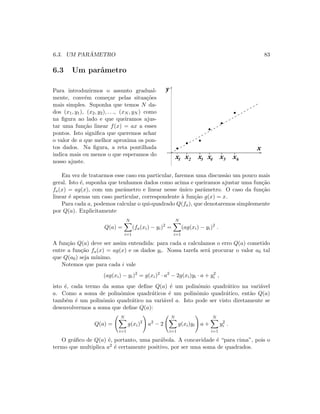 6.3. UM PAR ˆAMETRO 83
6.3 Um parˆametro
Para introduzirmos o assunto gradual-
mente, conv´em come¸car pelas situa¸c˜oes
mais simples. Suponha que temos N da-
dos (x1, y1), (x2, y2), . . ., (xN , yN ) como
na ﬁgura ao lado e que queiramos ajus-
tar uma fun¸c˜ao linear f(x) = ax a esses
pontos. Isto signiﬁca que queremos achar
o valor de a que melhor aproxima os pon-
tos dados. Na ﬁgura, a reta pontilhada
indica mais ou menos o que esperamos do
nosso ajuste.
x1 x2 x3 x4 x x5 6
y
x
Em vez de tratarmos esse caso em particular, faremos uma discuss˜ao um pouco mais
geral. Isto ´e, suponha que tenhamos dados como acima e queiramos ajustar uma fun¸c˜ao
fa(x) = ag(x), com um parˆametro e linear nesse ´unico parˆametro. O caso da fun¸c˜ao
linear ´e apenas um caso particular, correspondente `a fun¸c˜ao g(x) = x.
Para cada a, podemos calcular o qui-quadrado Q(fa), que denotaremos simplesmente
por Q(a). Explicitamente
Q(a) =
N
i=1
(fa(xi) − yi)2
=
N
i=1
(ag(xi) − yi)2
.
A fun¸c˜ao Q(a) deve ser assim entendida: para cada a calculamos o erro Q(a) cometido
entre a fun¸c˜ao fa(x) = ag(x) e os dados yi. Nossa tarefa ser´a procurar o valor a0 tal
que Q(a0) seja m´ınimo.
Notemos que para cada i vale
(ag(xi) − yi)2
= g(xi)2
· a2
− 2g(xi)yi · a + y2
i ,
isto ´e, cada termo da soma que deﬁne Q(a) ´e um polinˆomio quadr´atico na vari´avel
a. Como a soma de polinˆomios quadr´aticos ´e um polinˆomio quadr´atico, ent˜ao Q(a)
tamb´em ´e um polinˆomio quadr´atico na vari´avel a. Isto pode ser visto diretamente se
desenvolvermos a soma que deﬁne Q(a):
Q(a) =
N
i=1
g(xi)2
a2
− 2
N
i=1
g(xi)yi a +
N
i=1
y2
i .
O gr´aﬁco de Q(a) ´e, portanto, uma par´abola. A concavidade ´e “para cima”, pois o
termo que multiplica a2 ´e certamente positivo, por ser uma soma de quadrados.
 