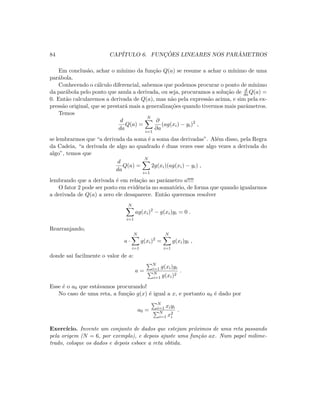 84 CAP´ITULO 6. FUNC¸ ˜OES LINEARES NOS PAR ˆAMETROS
Em conclus˜ao, achar o m´ınimo da fun¸c˜ao Q(a) se resume a achar o m´ınimo de uma
par´abola.
Conhecendo o c´alculo diferencial, sabemos que podemos procurar o ponto de m´ınimo
da par´abola pelo ponto que anula a derivada, ou seja, procuramos a solu¸c˜ao de d
daQ(a) =
0. Ent˜ao calcularemos a derivada de Q(a), mas n˜ao pela express˜ao acima, e sim pela ex-
press˜ao original, que se prestar´a mais a generaliza¸c˜oes quando tivermos mais parˆametros.
Temos
d
da
Q(a) =
N
i=1
∂
∂a
(ag(xi) − yi)2
,
se lembrarmos que “a derivada da soma ´e a soma das derivadas”. Al´em disso, pela Regra
da Cadeia, “a derivada de algo ao quadrado ´e duas vezes esse algo vezes a derivada do
algo”, temos que
d
da
Q(a) =
N
i=1
2g(xi)(ag(xi) − yi) ,
lembrando que a derivada ´e em rela¸c˜ao ao parˆametro a!!!!
O fator 2 pode ser posto em evidˆencia no somat´orio, de forma que quando igualarmos
a derivada de Q(a) a zero ele desaparece. Ent˜ao queremos resolver
N
i=1
ag(xi)2
− g(xi)yi = 0 .
Rearranjando,
a ·
N
i=1
g(xi)2
=
N
i=1
g(xi)yi ,
donde sai facilmente o valor de a:
a =
N
i=1 g(xi)yi
N
i=1 g(xi)2
.
Esse ´e o a0 que est´avamos procurando!
No caso de uma reta, a fun¸c˜ao g(x) ´e igual a x, e portanto a0 ´e dado por
a0 =
N
i=1 xiyi
N
i=1 x2
i
.
Exerc´ıcio. Invente um conjunto de dados que estejam pr´oximos de uma reta passando
pela origem (N = 6, por exemplo), e depois ajuste uma fun¸c˜ao ax. Num papel milime-
trado, coloque os dados e depois esboce a reta obtida.
 