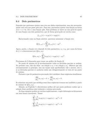6.4. DOIS PAR ˆAMETROS 85
6.4 Dois parˆametros
Suponha que queiramos ajustar uma reta aos dados experimentais, mas n˜ao necessaria-
mente uma reta que passe pelo zero. Para isso, precisamos ajustar uma fun¸c˜ao na forma
f(x) = a + bx, isto ´e, uma fun¸c˜ao aﬁm. Esse problema se insere no caso geral de ajuste
de uma fun¸c˜ao com dois parˆametros, que de forma geral pode ser escrita como
fa1,a2 (x) = a1g1(x) + a2g2(x) .
Raciocinando como na Se¸c˜ao anterior, queremos minimizar a fun¸c˜ao erro
Q(fa1,a2 ) =
N
i=1
(fa1,a2 (xi) − yi)2
.
Agora, por´em, a fun¸c˜ao erro depende de dois parˆametros, a1 e a2, por causa da forma
de f, e a denotaremos por Q(a1, a2):
Q(a1, a2) =
N
i=1
(a1g1(xi) + a2g2(xi) − yi)2
.
Precisamos de 3 dimens˜oes para tra¸car um gr´aﬁco da fun¸c˜ao Q.
No ponto de m´ınimo de Q necessariamente todas as derivadas parciais se anulam.
No presente caso, elas s˜ao duas: em rela¸c˜ao a a1 e em rela¸c˜ao a a2. Observe que n˜ao
necessariamente (a princ´ıpio, sem um exame mais aprofundado) vale o inverso, isto ´e,
se as derivadas parciais se anularem ent˜ao n˜ao obrigatoriamente se trata de um ponto
de m´ınimo.
Portanto o par de parˆametros procurado deve satisfazer duas exigˆencias simultˆaneas:
∂Q
∂a1
(a1, a2) = 0 e
∂Q
∂a2
(a1, a2) = 0 .
Se acharmos um ponto que satisfa¸ca essas duas exigˆencias teremos um candidato a ponto
de m´ınimo de Q(a1, a2).
Adiante, no Cap´ıtulo 7, discutiremos melhor at´e que ponto podemos conﬁar que a
solu¸c˜ao desse problema seja realmente o m´ınimo procurado.
As duas equa¸c˜oes podem ser escritas explicitamente, e ap´os elabora¸c˜ao as deixaremos
em uma forma conveniente. Temos
N
i=1
∂
∂a1
(a1g1(xi) + a2g2(xi) − yi)2
= 0
N
i=1
∂
∂a2
(a1g1(xi) + a2g2(xi) − yi)2
= 0
 