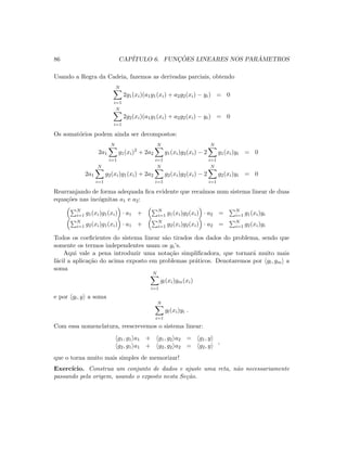 86 CAP´ITULO 6. FUNC¸ ˜OES LINEARES NOS PAR ˆAMETROS
Usando a Regra da Cadeia, fazemos as derivadas parciais, obtendo
N
i=1
2g1(xi)(a1g1(xi) + a2g2(xi) − yi) = 0
N
i=1
2g2(xi)(a1g1(xi) + a2g2(xi) − yi) = 0
Os somat´orios podem ainda ser decompostos:
2a1
N
i=1
g1(xi)2
+ 2a2
N
i=1
g1(xi)g2(xi) − 2
N
i=1
g1(xi)yi = 0
2a1
N
i=1
g2(xi)g1(xi) + 2a2
N
i=1
g2(xi)g2(xi) − 2
N
i=1
g2(xi)yi = 0
Rearranjando de forma adequada ﬁca evidente que reca´ımos num sistema linear de duas
equa¸c˜oes nas inc´ognitas a1 e a2:
N
i=1 g1(xi)g1(xi) · a1 + N
i=1 g1(xi)g2(xi) · a2 = N
i=1 g1(xi)yi
N
i=1 g2(xi)g1(xi) · a1 + N
i=1 g2(xi)g2(xi) · a2 = N
i=1 g2(xi)yi
Todos os coeﬁcientes do sistema linear s˜ao tirados dos dados do problema, sendo que
somente os termos independentes usam os yi’s.
Aqui vale a pena introduzir uma nota¸c˜ao simpliﬁcadora, que tornar´a muito mais
f´acil a aplica¸c˜ao do acima exposto em problemas pr´aticos. Denotaremos por gl, gm a
soma
N
i=1
gl(xi)gm(xi)
e por gl, y a soma
N
i=1
gl(xi)yi .
Com essa nomenclatura, reescrevemos o sistema linear:
g1, g1 a1 + g1, g2 a2 = g1, y
g2, g1 a1 + g2, g2 a2 = g2, y
,
que o torna muito mais simples de memorizar!
Exerc´ıcio. Construa um conjunto de dados e ajuste uma reta, n˜ao necessariamente
passando pela origem, usando o exposto nesta Se¸c˜ao.
 