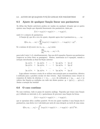 6.5. AJUSTE DE QUALQUER FUNC¸ ˜AO LINEAR NOS PAR ˆAMETROS 87
6.5 Ajuste de qualquer fun¸c˜ao linear nos parˆametros
As id´eias das Se¸c˜oes anteriores podem ser usadas em qualquer situa¸c˜ao que se queira
ajustar uma fun¸c˜ao que dependa linearmente dos parˆametros, dada por
f(x) = a1g1(x) + a2g2(x) + . . . + akgk(x) ,
onde k ´e o n´umero de parˆametros.
A fun¸c˜ao Q, que d´a o erro do ajuste, depende agora dos k parˆametros a1, . . ., ak:
Q(a1, a2, . . . , ak) =
N
i=1
(a1g1(xi) + a2g2(xi) + . . . + akgk(xi) − yi)2
.
Se o m´ınimo de Q ocorre em (a1, a2, . . . , ak) ent˜ao
∂Q
∂al
(a1, a2, . . . , ak) = 0 ,
para todo l entre 1 e k, simultaneamente. Isso nos d´a k equa¸c˜oes, lineares nos parˆametros
(sugere-se ao leitor fazer as passagens). Abaixo, mostramos as k equa¸c˜oes, usando a
nota¸c˜ao introduzida ao ﬁnal da Se¸c˜ao anterior:
g1, g1 a1 + g1, g2 a2 + . . . + g1, gk ak = g1, y
g2, g1 a1 + g2, g2 a2 + . . . + g2, gk ak = g2, y
...
... . . .
... =
...
gk, g1 a1 + gk, g2 a2 + . . . + gk, gk ak = gk, y
Logo adiante veremos a raz˜ao de se utilizar essa nota¸c˜ao para os somat´orios, idˆentica
`a utilizada para o produto escalar de dois vetores. Aqui entendemos como vetores os
conjuntos de dados da abscissa x = (x1, . . . , xN ), da ordenada y = (y1, . . . , yN ), e os
valores das fun¸c˜oes gl avaliados em cada um desses pontos: gl = (gl(x1), . . . , gl(xN )).
Assim a nota¸c˜ao faz sentido!
6.6 O caso cont´ınuo
No caso cont´ınuo, tudo se passa de maneira an´aloga. Suponha que temos uma fun¸c˜ao
y(x) deﬁnida no intervalo [c, d], e gostar´ıamos de procurar uma fun¸c˜ao da forma
f(x) = a1g1(x) + a2g2(x) + . . . + akgk(x) ,
que se aproxime dela o melhor poss´ıvel. O erro do ajuste tamb´em ´e uma fun¸c˜ao dos k
parˆametros, mas desta vez ´e calculado por meio de uma integral, ao inv´es de uma soma:
Q(a1, a2, . . . , ak) =
d
c
(a1g1(x) + a2g2(x) + . . . + akgk(x) − y(x))2
dx .
 