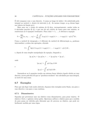 88 CAP´ITULO 6. FUNC¸ ˜OES LINEARES NOS PAR ˆAMETROS
´E ´util comparar com o caso discreto. A soma ao longo do ´ındice i foi substitu´ıda pela
integral na vari´avel x, dentro do intervalo [c, d]. Ao mesmo tempo, os yi deram lugar
aos valores da fun¸c˜ao y(x).
Mais uma vez, o ponto de m´ınimo de Q deve, necessariamente, anular todas as
k derivadas parciais de Q, o que nos d´a um crit´erio de busca para esse m´ınimo, se
resolvermos as k equa¸c˜oes resultantes. Para cada l = 1, . . . , k obtemos a equa¸c˜ao
0 =
∂Q
∂al
(a1, a2, . . . , ak) =
∂
∂al
d
c
(a1g1(x) + a2g2(x) + . . . + akgk(x) − y(x))2
dx .
Como a vari´avel de integra¸c˜ao x ´e diferente da vari´avel de diferencia¸c˜ao al, podemos
intercambiar a ordem das opera¸c˜oes, obtendo
0 =
d
c
2gl(x) (a1g1(x) + a2g2(x) + . . . + akgk(x) − y(x)) dx ,
e, depois de uma simples manipula¸c˜ao da equa¸c˜ao, chegando a
gl, g1 a1 + gl, g2 a2 + . . . + gl, gk ak = gl, y ,
onde
gl, gm =
d
c
gl(x)gm(x)dx
e
gl, y =
d
c
gl(x)y(x)dx .
Juntando-se as k equa¸c˜oes resulta um sistema linear idˆentico `aquele obtido no caso
discreto, exceto pelo fato de que os “produtos escalares” s˜ao calculados por uma integral,
ao inv´es de uma soma.
6.7 Exemplos
Para que n˜ao ﬁque tudo muito abstrato, fa¸camos dois exemplos nesta Se¸c˜ao, um para o
caso discreto e um para o caso cont´ınuo.
6.7.1 Dinamˆometro
Suponha que precisemos usar um el´astico como dinamˆometro, para pesar objetos. O
el´astico ´e forte, e ag¨uenta v´arios quilos. Queremos calibrar o el´astico para que a medida
do peso possa ser inferida pela distens˜ao que ele provoca no el´astico, que pode ser
facilmente medida por uma r´egua.
 