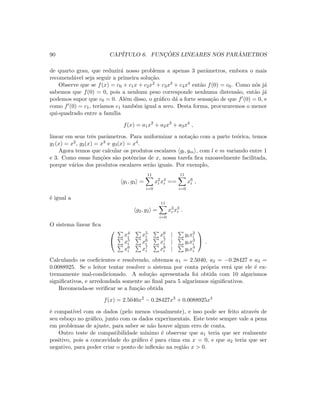 90 CAP´ITULO 6. FUNC¸ ˜OES LINEARES NOS PAR ˆAMETROS
de quarto grau, que reduzir´a nosso problema a apenas 3 parˆametros, embora o mais
recomend´avel seja seguir a primeira solu¸c˜ao.
Observe que se f(x) = c0 + c1x + c2x2 + c3x3 + c4x4 ent˜ao f(0) = c0. Como n´os j´a
sabemos que f(0) = 0, pois a nenhum peso corresponde nenhuma distens˜ao, ent˜ao j´a
podemos supor que c0 = 0. Al´em disso, o gr´aﬁco d´a a forte sensa¸c˜ao de que f (0) = 0, e
como f (0) = c1, ter´ıamos c1 tamb´em igual a zero. Desta forma, procuraremos o menor
qui-quadrado entre a fam´ılia
f(x) = a1x2
+ a2x3
+ a3x4
,
linear em seus trˆes parˆametros. Para uniformizar a nota¸c˜ao com a parte te´orica, temos
g1(x) = x2, g2(x) = x3 e g3(x) = x4.
Agora temos que calcular os produtos escalares gl, gm , com l e m variando entre 1
e 3. Como essas fun¸c˜oes s˜ao potˆencias de x, nossa tarefa ﬁca razoavelmente facilitada,
porque v´arios dos produtos escalares ser˜ao iguais. Por exemplo,
g1, g3 =
11
i=0
x2
i x4
i ==
11
i=0
x6
i ,
´e igual a
g2, g2 =
11
i=0
x3
i x3
i .
O sistema linear ﬁca


x4
i x5
i x6
i | yix2
i
x5
i x6
i x7
i | yix3
i
x6
i x7
i x8
i | yix4
i

 .
Calculando os coeﬁcientes e resolvendo, obtemos a1 = 2.5040, a2 = −0.28427 e a3 =
0.0088925. Se o leitor tentar resolver o sistema por conta pr´opria ver´a que ele ´e ex-
tremamente mal-condicionado. A solu¸c˜ao apresentada foi obtida com 10 algarismos
signiﬁcativos, e arredondada somente ao ﬁnal para 5 algarismos signiﬁcativos.
Recomenda-se veriﬁcar se a fun¸c˜ao obtida
f(x) = 2.5040x2
− 0.28427x3
+ 0.0088925x4
´e compat´ıvel com os dados (pelo menos visualmente), e isso pode ser feito atrav´es de
seu esbo¸co no gr´aﬁco, junto com os dados experimentais. Este teste sempre vale a pena
em problemas de ajuste, para saber se n˜ao houve algum erro de conta.
Outro teste de compatibilidade m´ınimo ´e observar que a1 teria que ser realmente
positivo, pois a concavidade do gr´aﬁco ´e para cima em x = 0, e que a2 teria que ser
negativo, para poder criar o ponto de inﬂex˜ao na regi˜ao x  0.
 