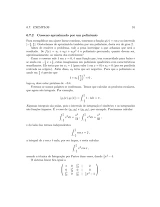 6.7. EXEMPLOS 91
6.7.2 Cosseno aproximado por um polinˆomio
Para exempliﬁcar um ajuste linear cont´ınuo, tomemos a fun¸c˜ao y(x) = cos x no intervalo
[−π
2 , π
2 ]. Gostar´ıamos de aproxim´a-la tamb´em por um polinˆomio, desta vez de grau 2.
Antes de resolver o problema, vale a pena investigar o que achamos que ser´a o
resultado. Se f(x) = a1 + a2x + a3x2 ´e o polinˆomio procurado, quanto devem ser,
aproximadamente, os valores dos coeﬁcientes?
Como o cosseno vale 1 em x = 0, ´e uma fun¸c˜ao par, tem concavidade para baixo e
se anula em −π
2 e +π
2 , ent˜ao imaginamos um polinˆomio quadr´atico com caracter´ısticas
semelhantes. Ele teria que ter a1 = 1 (para valer 1 em x = 0) e a2 = 0 (por ser par´abola
centrada na origem). Al´em disso, a3 teria que ser negativo. Para que o polinˆomio se
anule em π
2 ´e preciso que
1 + a3
π
2
2
= 0 ,
logo a3 deve estar pr´oximo de −0.4.
Veremos se nossos palpites se conﬁrmam. Temos que calcular os produtos escalares,
que agora s˜ao integrais. Por exemplo,
g1(x), g1(x) =
π
2
− π
2
1 · 1dx = π .
Algumas integrais s˜ao nulas, pois o intervalo de integra¸c˜ao ´e sim´etrico e os integrandos
s˜ao fun¸c˜oes ´ımpares. ´E o caso de g1, g2 e g2, g3 , por exemplo. Precisamos calcular
π
2
− π
2
x2
dx =
π3
12
,
π
2
− π
2
x4
dx =
π5
80
,
e do lado dos termos independentes
π
2
− π
2
cos x = 2 ,
a integral de x cos x ´e nula, por ser ´ımpar, e resta calcular
π
2
− π
2
x2
cos x ,
usando a t´ecnica de Integra¸c˜ao por Partes duas vezes, dando 1
2 π2 − 4.
O sistema linear ﬁca igual a



π 0 π3
12 | 2
0 π3
12 0 | 0
π3
12 0 π5
80 | 1
2 π2 − 4


 .
 