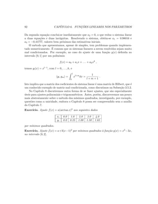 92 CAP´ITULO 6. FUNC¸ ˜OES LINEARES NOS PAR ˆAMETROS
Da segunda equa¸c˜ao conclui-se imediatamente que a2 = 0, o que reduz o sistema linear
a duas equa¸c˜oes e duas inc´ognitas. Resolvendo o sistema, obt´em-se a1 = 0.98016 e
a3 = −0.41777, valores bem pr´oximos das estimativas iniciais.
O m´etodo que apresentamos, apesar de simples, tem problemas quando implemen-
tado numericamente. ´E comum que os sistemas lineares a serem resolvidos sejam muito
mal condicionados. Por exemplo, no caso do ajuste de uma fun¸c˜ao y(x) deﬁnida no
intervalo [0, 1] por um polinˆomio
f(x) = a0 + a1x + . . . + akxk
,
temos gl(x) = xl−1, com l = 0, . . . , k, e
gl, gm =
1
0
xl+m
dx =
1
l + m + 1
.
Isto implica que a matriz dos coeﬁcientes do sistema linear ´e uma matriz de Hilbert, que ´e
um conhecido exemplo de matriz mal condicionada, como discutimos na Subse¸c˜ao 3.5.2.
No Cap´ıtulo 8 discutiremos outra forma de se fazer ajustes, que s˜ao especialmente
´uteis para ajustes polinomiais e trigonom´etricos. Antes, por´em, discorreremos um pouco
mais abstratamente sobre o m´etodo dos m´ınimos quadrados, investigando, por exemplo,
quest˜oes como a unicidade, embora o Cap´ıtulo 8 possa ser compreendido sem o aux´ılio
do Cap´ıtulo 7.
Exerc´ıcio. Ajuste f(x) = a(arctan x)2 aos seguintes dados
xi 0.0 1.0 2.0 3.0 4.0
yi 0.0 0.25 1.00 1.50 1.65
por m´ınimos quadrados.
Exerc´ıcio. Ajuste f(x) = a+b(x−1)2 por m´ınimos quadrados `a fun¸c˜ao y(x) = x3 −3x,
no intervalo [0, 2].
 