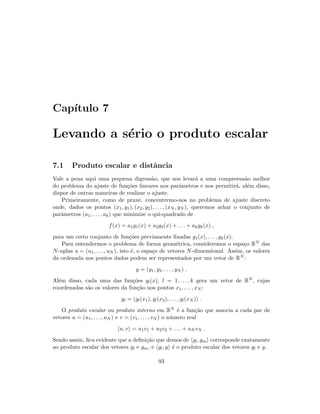 Cap´ıtulo 7
Levando a s´erio o produto escalar
7.1 Produto escalar e distˆancia
Vale a pena aqui uma pequena digress˜ao, que nos levar´a a uma compreens˜ao melhor
do problema do ajuste de fun¸c˜oes lineares nos parˆametros e nos permitir´a, al´em disso,
dispor de outras maneiras de realizar o ajuste.
Primeiramente, como de praxe, concentremo-nos no problema de ajuste discreto
onde, dados os pontos (x1, y1), (x2, y2), . . . , (xN , yN ), queremos achar o conjunto de
parˆametros (a1, . . . , ak) que minimize o qui-quadrado de
f(x) = a1g1(x) + a2g2(x) + . . . + akgk(x) ,
para um certo conjunto de fun¸c˜oes previamente ﬁxadas g1(x), . . . , gk(x).
Para entendermos o problema de forma geom´etrica, consideremos o espa¸co RN das
N-uplas u = (u1, . . . , uN ), isto ´e, o espa¸co de vetores N-dimensional. Assim, os valores
da ordenada nos pontos dados podem ser representados por um vetor de RN :
y = (y1, y2, . . . , yN ) .
Al´em disso, cada uma das fun¸c˜oes gl(x), l = 1, . . . , k gera um vetor de RN , cujas
coordenadas s˜ao os valores da fun¸c˜ao nos pontos x1, . . . , xN :
gl = (gl(x1), gl(x2), . . . , gl(xN )) .
O produto escalar ou produto interno em RN ´e a fun¸c˜ao que associa a cada par de
vetores u = (u1, . . . , uN ) e v = (v1, . . . , vN ) o n´umero real
u, v = u1v1 + u2v2 + . . . + uN vN .
Sendo assim, ﬁca evidente que a deﬁni¸c˜ao que demos de gl, gm corresponde exatamente
ao produto escalar dos vetores gl e gm, e gl, y ´e o produto escalar dos vetores gl e y.
93
 