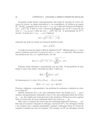 94 CAP´ITULO 7. LEVANDO A S´ERIO O PRODUTO ESCALAR
O produto escalar fornece automaticamente uma no¸c˜ao de tamanho de vetores (ou
norma de vetores, no jarg˜ao matem´atico) e, em conseq¨uˆencia, de distˆancia no espa¸co
RN . Em R2, o tamanho u de um vetor u = (u1, u2) ´e dado pelo Teorema de Pit´agoras:
u = u2
1 + u2
2. ´E f´acil ver com o Teorema de Pit´agoras que em R3 a norma de um
vetor u = (u1, u2, u3) ´e dada por u = u2
1 + u2
2 + u2
3. A generaliza¸c˜ao em RN ´e
natural. A norma de u = (u1, . . . , uN ) ´e dada por
u = u2
1 + u2
2 + . . . + u2
N ,
express˜ao que pode ser escrita em termos do produto escalar:
u = u, u .
A no¸c˜ao de norma d´a origem `a id´eia de distˆancia em RN . Olhando agora u e v como
pontos, a distˆancia entre eles ´e a norma do vetor u−v (ou v−u, tanto faz). Denotaremos
essa distˆancia por d(u, v) e, explicitamente, ela vale
d(u, v) = u − v, u − v =
N
i=1
(ui − vi)2 .
Podemos ainda relacionar o qui-quadrado com isso tudo. O qui-quadrado de uma
fun¸c˜ao f (para esses dados), denotado por Q(f), ´e dado por
Q(f) =
N
i=1
(f(xi) − yi)2
.
Se chamarmos de f o vetor (f(x1), f(x2), . . . , f(xN )), ent˜ao
Q(f) = f − y, f − y = d(f, y)2
.
Portanto, minimizar o qui-quadrado ´e um problema de minimizar a distˆancia ao vetor
y no espa¸co RN .
Quando limitamos f(x) a ser uma combina¸c˜ao linear das fun¸c˜oes g1(x), . . . , gk(x)
estamos, automaticamente, limitando o vetor f a ser uma combina¸c˜ao linear dos vetores
g1, . . . , gk. Isso implica que vamos procurar f que minimiza a distˆancia ao vetor y apenas
entre os vetores que s˜ao uma combina¸c˜ao linear dos vetores g1, . . . , gk.
Mas o que ´e o conjunto dos vetores que s˜ao combina¸c˜ao linear dos vetores g1, . . . , gk?
Esse tipo de conjunto ´e chamado de subespa¸co vetorial (de RN ). Um subespa¸co vetorial
´e um conjunto com a seguinte propriedade: qualquer combina¸c˜ao linear de vetores do
conjunto ´e tamb´em um vetor do conjunto. Por exemplo, em R3 um subespa¸co vetorial
 