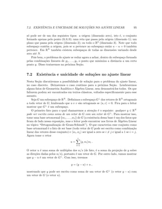 7.2. EXISTˆENCIA E UNICIDADE DE SOLUC¸ ˜OES NO AJUSTE LINEAR 95
s´o pode ser de um dos seguintes tipos: a origem (dimens˜ao zero), isto ´e, o conjunto
formado apenas pelo ponto (0, 0, 0); uma reta que passa pela origem (dimens˜ao 1); um
plano que passa pela origem (dimens˜ao 2); ou todo o R3 (dimens˜ao 3). Note que todo
subespa¸co cont´em a origem, pois se u pertence ao subespa¸co ent˜ao u − u = 0 tamb´em
pertence. Em RN tamb´em existem subespa¸cos de todas as dimens˜oes variando desde
zero at´e N.
Pois bem, o problema do ajuste se reduz agora a achar, dentro do subespa¸co formado
pelas combina¸c˜oes lineares de g1, . . . , gl, o ponto que minimiza a distˆancia a um certo
ponto y. Disso trataremos na pr´oxima Se¸c˜ao.
7.2 Existˆencia e unicidade de solu¸c˜oes no ajuste linear
Nesta Se¸c˜ao discutiremos a possibilidade de solu¸c˜ao para o problema do ajuste linear,
no caso discreto. Deixaremos o caso cont´ınuo para a pr´oxima Se¸c˜ao. Lembraremos
alguns fatos de Geometria Anal´ıtica e ´Algebra Linear, sem demonstr´a-los todos. Os que
faltarem podem ser encontrados em textos cl´assicos, voltados especiﬁcamente para esse
assunto.
Seja G um subespa¸co de RN . Deﬁnimos o subespa¸co G⊥ dos vetores de RN ortogonais
a todo vetor de G, lembrando que u e v s˜ao ortogonais se u, v = 0. Fica para o leitor
mostrar que G⊥ ´e um subespa¸co.
O primeiro fato para o qual chamaremos a aten¸c˜ao ´e o seguinte: qualquer y ∈ RN
pode ser escrito como soma de um vetor de G com um vetor de G⊥. Para mostrar isso,
tome uma base ortonormal {w1, . . . , wr} de G (a existˆencia dessa base ´e um dos fatos que
ﬁcam de lado nessa exposi¸c˜ao, mas o leitor pode encontrar nos livros de ´Algebra Linear
no t´opico “Ortogonaliza¸c˜ao de Gram-Schimdt”). O que caracteriza esse conjunto como
base ortonormal ´e o fato de ser base (todo vetor de G pode ser escrito como combina¸c˜ao
linear dos vetores desse conjunto) e wi, wj ser igual a zero se i = j e igual a 1 se i = j.
Agora tome o vetor
u =
r
i=1
y, wi wi .
O vetor u ´e uma soma de m´ultiplos dos wi’s (de fato, ´e a soma da proje¸c˜ao de y sobre
as dire¸c˜oes dadas pelos wi’s), portanto ´e um vetor de G. Por outro lado, vamos mostrar
que y − u ´e um vetor de G⊥. Com isso, teremos
y = (y − u) + u ,
mostrando que y pode ser escrito como soma de um vetor de G⊥ (o vetor y − u) com
um vetor de G (o vetor u).
 