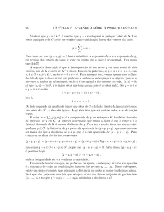 96 CAP´ITULO 7. LEVANDO A S´ERIO O PRODUTO ESCALAR
Mostrar que y − u ∈ G⊥ ´e mostrar que y − u ´e ortogonal a qualquer vetor de G. Um
vetor qualquer g de G pode ser escrito como combina¸c˜ao linear dos vetores da base:
g =
r
i=1
αiwi .
Para mostrar que y − u, g = 0 basta substituir a express˜ao de u e a express˜ao de g,
em termos dos vetores da base, e levar em conta que a base ´e ortonormal. Fica como
exerc´ıcio!!!
A segunda observa¸c˜ao ´e que a decomposi¸c˜ao de um vetor y em uma soma de dois
vetores, um de G e outro de G⊥ ´e ´unica. Em outras palavras, se y = u + v = ˜u + ˜v, com
u, ˜u ∈ G e v, ˜v ∈ G⊥, ent˜ao u = ˜u e v = ˜v. Para mostrar isso, vamos apenas nos utilizar
do fato de que o ´unico vetor que pertence a ambos os subespa¸cos ´e a origem (pois se u
pertence a ambos os subespa¸cos, ent˜ao u ´e ortogonal a ele mesmo, ou seja, u, u = 0;
s´o que u, u = u 2, e o ´unico vetor que tem norma zero ´e o vetor nulo). Se y = u + v
e y = ˜u + ˜v ent˜ao
0 = y − y = (u − ˜u) + (v − ˜v) ,
isto ´e,
˜u − u = v − ˜v .
Do lado esquerdo da igualdade temos um vetor de G e do lado direito da igualdade temos
um vetor de G⊥, e eles s˜ao iguais. Logo eles tˆem que ser ambos nulos, e a aﬁrma¸c˜ao
segue.
O vetor u = r
i=1 y, wi wi ´e a componente de y no subespa¸co G, tamb´em chamada
de proje¸c˜ao de y em G. A terceira observa¸c˜ao que temos a fazer ´e que o vetor u ´e o
(´unico) elemento de G `a menor distˆancia de y. Para ver a raz˜ao, tome um outro vetor
qualquer g ∈ G. A distˆancia de g a y ´e a raiz quadrada de g−y, g−y , que mostraremos
ser maior do que a distˆancia de u a y, que ´e a raiz quadrada de u − y, u − y . Para
comparar as duas distˆancias, escrevemos
g−y, g−y = g−u+u−y, g−u+u−y = g−u, g−u +2 g−u, u−y + u−y, u−y ,
mas como g −u ∈ G e u−y ∈ G⊥, segue que g −u, u−y = 0. Al´em disso, g −u, g −u
´e positivo, logo
g − y, g − y  u − y, u − y ,
onde a desigualdade estrita conﬁrma a unicidade.
Finalmente lembremos que, no problema do ajuste, o subespa¸co vetorial em quest˜ao
´e o conjunto de todas as combina¸c˜oes lineares dos vetores g1, . . . , gk. Nesse subespa¸co,
existe um ´unico elemento que minimiza a distˆancia ao ponto y, como conclu´ımos acima.
Ser´a que da´ı podemos concluir que sempre existe um ´unico conjunto de parˆametros
(a1, . . . , ak) tal que f = a1g1 + . . . + akgk minimiza a distˆancia a y?
 