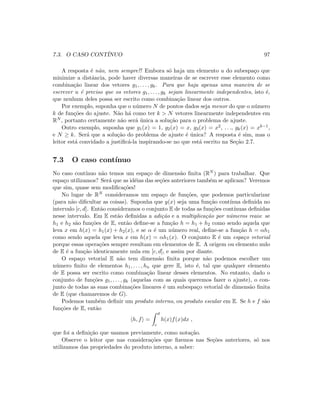 7.3. O CASO CONT´INUO 97
A resposta ´e n˜ao, nem sempre!! Embora s´o haja um elemento u do subespa¸co que
minimize a distˆancia, pode haver diversas maneiras de se escrever esse elemento como
combina¸c˜ao linear dos vetores g1, . . . , gk. Para que haja apenas uma maneira de se
escrever u ´e preciso que os vetores g1, . . . , gk sejam linearmente independentes, isto ´e,
que nenhum deles possa ser escrito como combina¸c˜ao linear dos outros.
Por exemplo, suponha que o n´umero N de pontos dados seja menor do que o n´umero
k de fun¸c˜oes do ajuste. N˜ao h´a como ter k  N vetores linearmente independentes em
RN , portanto certamente n˜ao ser´a ´unica a solu¸c˜ao para o problema de ajuste.
Outro exemplo, suponha que g1(x) = 1, g2(x) = x, g3(x) = x2, . . ., gk(x) = xk−1,
e N ≥ k. Ser´a que a solu¸c˜ao do problema de ajuste ´e ´unica? A resposta ´e sim, mas o
leitor est´a convidado a justiﬁc´a-la inspirando-se no que est´a escrito na Se¸c˜ao 2.7.
7.3 O caso cont´ınuo
No caso cont´ınuo n˜ao temos um espa¸co de dimens˜ao ﬁnita (RN ) para trabalhar. Que
espa¸co utilizamos? Ser´a que as id´eias das se¸c˜oes anteriores tamb´em se aplicam? Veremos
que sim, quase sem modiﬁca¸c˜oes!
No lugar de RN consideramos um espa¸co de fun¸c˜oes, que podemos particularizar
(para n˜ao diﬁcultar as coisas). Suponha que y(x) seja uma fun¸c˜ao cont´ınua deﬁnida no
intervalo [c, d]. Ent˜ao consideramos o conjunto E de todas as fun¸c˜oes cont´ınuas deﬁnidas
nesse intervalo. Em E est˜ao deﬁnidas a adi¸c˜ao e a multiplica¸c˜ao por n´umeros reais: se
h1 e h2 s˜ao fun¸c˜oes de E, ent˜ao deﬁne-se a fun¸c˜ao h = h1 + h2 como sendo aquela que
leva x em h(x) = h1(x) + h2(x), e se α ´e um n´umero real, deﬁne-se a fun¸c˜ao h = αh1
como sendo aquela que leva x em h(x) = αh1(x). O conjunto E ´e um espa¸co vetorial
porque essas opera¸c˜oes sempre resultam em elementos de E. A origem ou elemento nulo
de E ´e a fun¸c˜ao identicamente nula em [c, d], e assim por diante.
O espa¸co vetorial E n˜ao tem dimens˜ao ﬁnita porque n˜ao podemos escolher um
n´umero ﬁnito de elementos h1, . . . , hn que gere E, isto ´e, tal que qualquer elemento
de E possa ser escrito como combina¸c˜ao linear desses elementos. No entanto, dado o
conjunto de fun¸c˜oes g1, . . . , gk (aquelas com as quais queremos fazer o ajuste), o con-
junto de todas as suas combina¸c˜oes lineares ´e um subespa¸co vetorial de dimens˜ao ﬁnita
de E (que chamaremos de G).
Podemos tamb´em deﬁnir um produto interno, ou produto escalar em E. Se h e f s˜ao
fun¸c˜oes de E, ent˜ao
h, f =
d
c
h(x)f(x)dx ,
que foi a deﬁni¸c˜ao que usamos previamente, como nota¸c˜ao.
Observe o leitor que nas considera¸c˜oes que ﬁzemos nas Se¸c˜oes anteriores, s´o nos
utilizamos das propriedades do produto interno, a saber:
 