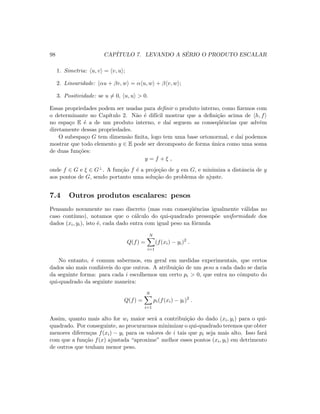 98 CAP´ITULO 7. LEVANDO A S´ERIO O PRODUTO ESCALAR
1. Simetria: u, v = v, u ;
2. Linearidade: αu + βv, w = α u, w + β v, w ;
3. Positividade: se u = 0, u, u  0.
Essas propriedades podem ser usadas para deﬁnir o produto interno, como ﬁzemos com
o determinante no Cap´ıtulo 2. N˜ao ´e dif´ıcil mostrar que a deﬁni¸c˜ao acima de h, f
no espa¸co E ´e a de um produto interno, e da´ı seguem as conseq¨uˆencias que advˆem
diretamente dessas propriedades.
O subespa¸co G tem dimens˜ao ﬁnita, logo tem uma base ortonormal, e da´ı podemos
mostrar que todo elemento y ∈ E pode ser decomposto de forma ´unica como uma soma
de duas fun¸c˜oes:
y = f + ξ ,
onde f ∈ G e ξ ∈ G⊥. A fun¸c˜ao f ´e a proje¸c˜ao de y em G, e minimiza a distˆancia de y
aos pontos de G, sendo portanto uma solu¸c˜ao do problema de ajuste.
7.4 Outros produtos escalares: pesos
Pensando novamente no caso discreto (mas com conseq¨uˆencias igualmente v´alidas no
caso cont´ınuo), notamos que o c´alculo do qui-quadrado pressup˜oe uniformidade dos
dados (xi, yi), isto ´e, cada dado entra com igual peso na f´ormula
Q(f) =
N
i=1
(f(xi) − yi)2
.
No entanto, ´e comum sabermos, em geral em medidas experimentais, que certos
dados s˜ao mais conﬁ´aveis do que outros. A atribui¸c˜ao de um peso a cada dado se daria
da seguinte forma: para cada i escolhemos um certo pi  0, que entra no cˆomputo do
qui-quadrado da seguinte maneira:
Q(f) =
N
i=1
pi(f(xi) − yi)2
.
Assim, quanto mais alto for wi maior ser´a a contribui¸c˜ao do dado (xi, yi) para o qui-
quadrado. Por conseguinte, ao procurarmos minimizar o qui-quadrado teremos que obter
menores diferen¸cas f(xi) − yi para os valores de i tais que pi seja mais alto. Isso far´a
com que a fun¸c˜ao f(x) ajustada “aproxime” melhor esses pontos (xi, yi) em detrimento
de outros que tenham menor peso.
 