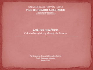 UNIVERSIDAD FERMÍN TORO
VICE RECTORADO ACADÉMICO
FACULTAD DE INGENIERÍA
MANTENIMIENTO ELECTRICIDAD
ANÁLISIS NUMÉRICO
Calculo Numérico y Manejo de Errores
Participante: Erasmig Querales Barrio
Prof.: Domingo Méndez
Junio 2018
 