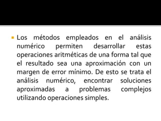  Los métodos empleados en el análisis
numérico permiten desarrollar estas
operaciones aritméticas de una forma tal que
el resultado sea una aproximación con un
margen de error mínimo. De esto se trata el
análisis numérico, encontrar soluciones
aproximadas a problemas complejos
utilizando operaciones simples.
 