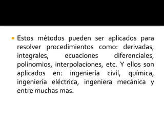  Estos métodos pueden ser aplicados para
resolver procedimientos como: derivadas,
integrales, ecuaciones diferenciales,
polinomios, interpolaciones, etc. Y ellos son
aplicados en: ingeniería civil, química,
ingeniería eléctrica, ingeniera mecánica y
entre muchas mas.
 