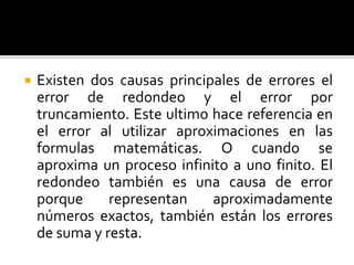  Existen dos causas principales de errores el
error de redondeo y el error por
truncamiento. Este ultimo hace referencia en
el error al utilizar aproximaciones en las
formulas matemáticas. O cuando se
aproxima un proceso infinito a uno finito. El
redondeo también es una causa de error
porque representan aproximadamente
números exactos, también están los errores
de suma y resta.
 