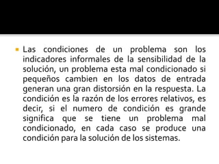  Las condiciones de un problema son los
indicadores informales de la sensibilidad de la
solución, un problema esta mal condicionado si
pequeños cambien en los datos de entrada
generan una gran distorsión en la respuesta. La
condición es la razón de los errores relativos, es
decir, si el numero de condición es grande
significa que se tiene un problema mal
condicionado, en cada caso se produce una
condición para la solución de los sistemas.
 