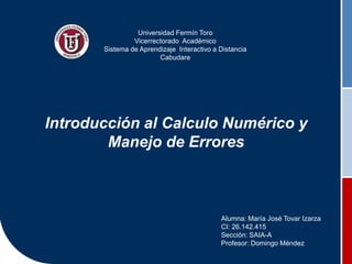 Introducción al Calculo Numérico y
Manejo de Errores
Alumna: María José Tovar Izarza
CI: 26.142.415
Sección: SAIA-A
Profesor: Domingo Méndez
Universidad Fermín Toro
Vicerrectorado Académico
Sistema de Aprendizaje Interactivo a Distancia
Cabudare
 