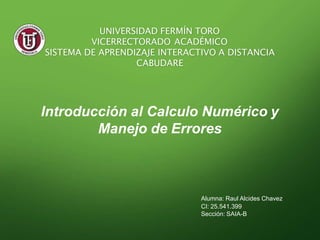 Introducción al Calculo Numérico y
Manejo de Errores
Alumna: Raul Alcides Chavez
CI: 25.541.399
Sección: SAIA-B
UNIVERSIDAD FERMÍN TORO
VICERRECTORADO ACADÉMICO
SISTEMA DE APRENDIZAJE INTERACTIVO A DISTANCIA
CABUDARE
 