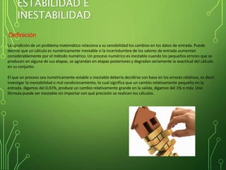 ESTABILIDAD E
INESTABILIDAD
Definición
La condición de un problema matemático relaciona a su sensibilidad los cambios en los datos de entrada. Puede
decirse que un cálculo es numéricamente inestable si la incertidumbre de los valores de entrada aumentan
considerablemente por el método numérico. Un proceso numérico es inestable cuando los pequeños errores que se
producen en alguna de sus etapas, se agrandan en etapas posteriores y degradan seriamente la exactitud del cálculo
en su conjunto.
El que un proceso sea numéricamente estable o inestable debería decidirse con base en los errores relativos, es decir
investigar la inestabilidad o mal condicionamiento, lo cual significa que un cambio relativamente pequeño en la
entrada, digamos del 0,01%, produce un cambio relativamente grande en la salida, digamos del 1% o más. Una
fórmula puede ser inestable sin importar con qué precisión se realicen los cálculos.
 
