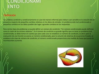 CONDICIONAMI
ENTO
Definición
Las palabras condición y condicionamiento se usan de manera informal para indicar cuan sensible es la solución de un
problema respecto de pequeños cambios relativos en los datos de entrada. Un problema está mal condicionado si
pequeños cambios en los datos pueden dar lugar a grandes cambios en las respuestas.
Para ciertos tipos de problemas se puede definir un número de condición: "Un número condicionado puede definirse
como la razón de los errores relativos". Si el número de condición es grande significa que se tiene un problema mal
condicionado; se debe tomar en cuenta que para cada caso se establece un número de condición, es decir para la
evaluación de una función se asocia un número condicionado, para la solución de sistemas de ecuaciones lineales se
establece otro tipo de número de condición; el número condicionado proporciona una medida de hasta qué punto la
incertidumbre aumenta.
 