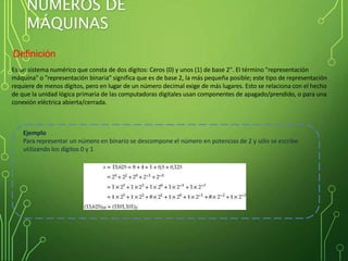 NÚMEROS DE
MÁQUINAS
Definición
Es un sistema numérico que consta de dos dígitos: Ceros (0) y unos (1) de base 2". El término "representación
máquina" o "representación binaria" significa que es de base 2, la más pequeña posible; este tipo de representación
requiere de menos dígitos, pero en lugar de un número decimal exige de más lugares. Esto se relaciona con el hecho
de que la unidad lógica primaria de las computadoras digitales usan componentes de apagado/prendido, o para una
conexión eléctrica abierta/cerrada.
Ejemplo
Para representar un número en binario se descompone el número en potencias de 2 y sólo se escribe
utilizando los dígitos 0 y 1
 