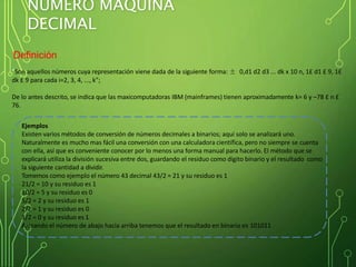 NÚMERO MÁQUINA
DECIMAL
Definición
"Son aquellos números cuya representación viene dada de la siguiente forma: ± 0,d1 d2 d3 ... dk x 10 n, 1£ d1 £ 9, 1£
dk £ 9 para cada i=2, 3, 4, ..., k";
De lo antes descrito, se indica que las maxicomputadoras IBM (mainframes) tienen aproximadamente k= 6 y –78 £ n £
76.
Ejemplos
Existen varios métodos de conversión de números decimales a binarios; aquí solo se analizará uno.
Naturalmente es mucho mas fácil una conversión con una calculadora científica, pero no siempre se cuenta
con ella, así que es conveniente conocer por lo menos una forma manual para hacerlo. El método que se
explicará utiliza la división sucesiva entre dos, guardando el residuo como dígito binario y el resultado como
la siguiente cantidad a dividir.
Tomemos como ejemplo el número 43 decimal 43/2 = 21 y su residuo es 1
21/2 = 10 y su residuo es 1
10/2 = 5 y su residuo es 0
5/2 = 2 y su residuo es 1
2/2 = 1 y su residuo es 0
1/2 = 0 y su residuo es 1
Armando el número de abajo hacia arriba tenemos que el resultado en binario es 101011
 