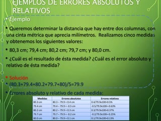 EJEMPLOS DE ERRORES ABSOLUTOS Y
RELATIVOS
• Ejemplo
• Queremos determinar la distancia que hay entre dos columnas, con
una cinta métrica que aprecia milímetros. Realizamos cinco medidas
y obtenemos los siguientes valores:
• 80,3 cm; 79,4 cm; 80,2 cm; 79,7 cm; y 80,0 cm.
• ¿Cuál es el resultado de ésta medida? ¿Cuál es el error absoluto y
relativo de ésta medida?
• Solución
• (80.3+79.4+80.2+79.7+80)/5=79.9
• Errores absoluto y relativo de cada medida:
Medidas Errores absolutos Errores relativos
80.3 cm 80.3 – 79.9 = 0.4 cm 0.4/79.9x100=0.5%
79.4 cm 79.4 – 79.9 = -0.5 cm -0.5/79.9x100=-0.63%
80.2 cm 80.2 – 79.9 = 0.3 cm 0.3/79.9x100=0.37%
79.7 cm 79.7 – 79.9 = -0.2 cm -0.2/79.9x100=-0.25%
80.0 cm 80.0 – 79.9 = 0.1 cm 0.1/79.9x100=0.13%
 