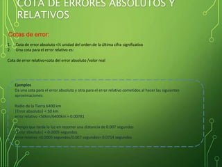 COTA DE ERRORES ABSOLUTOS Y
RELATIVOS
Cotas de error:
1. Cota de error absoluto <½ unidad del orden de la última cifra significativa
2. Una cota para el error relativo es:
Cota de error relativo=cota del error absoluto /valor real
Ejemplos
Da una cota para el error absoluto y otra para el error relativo cometidos al hacer las siguientes
aproximaciones:
Radio de la Tierra 6400 km
|Error absoluto| < 50 km
error relativo <50km/6400km = 0.00781
Tiempo que tarda la luz en recorrer una distancia de 0.007 segundos
|Error absoluto| < 0.0005 segundos
error relativo <0.0005 segundos/0.007 segundos= 0.0714 segundos
 