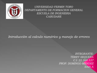 Introducción al calculo numérico y manejo de errores
UNIVERSIDAD FERMIN TORO
DEPARTAMENTO DE FORMACION GENERAL
ESCUELA DE INGENIERIA
CABUDARE
INTEGRANTE:
TERRY SEQUERA
C.I: 22.268.537
PROF: DOMINGO MENDEZ
SAIA A
 