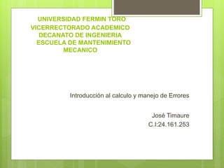 UNIVERSIDAD FERMIN TORO
VICERRECTORADO ACADEMICO
DECANATO DE INGENIERIA
ESCUELA DE MANTENIMIENTO
MECANICO
Introducción al calculo y manejo de Errores
José Timaure
C.I:24.161.253
 