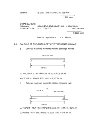 Sardinel : 1.00x0.15x0.15x2.40x2 =0.108 tn/m
.
1.092 tn/m.
OTRAS CARGAS:
Columneta :0.20x0.15x0.90x2.40x10/10.40 = 0.0623 tn/m
Tubería FºGº de 2" :3x2x1.00x0.005 = 0.0300 tn/m
.
0.0923 tn/m.
Total de carga muerta = 1.184 tn/m.
4.0 CALCULO DE ESFUERZO CORTANTE Y MOMENTO MAXIMO:
i) Esfuerzo máximo y momento máximo por carga muerta:
MD = wL^2/8 = 1.186*10.40^1/8 ⇒ MD = 16.01 Tn -m.
VD= WxL/2 = 1.184x10.40/2 ⇒ VD = 6.157 Tn -m.
ii) Esfuerzo máximo y momento máximo por carga viva:
ML =wL^2/8 + PL/4 =.0x10.40^2/8+0.5x10.40/4 ⇒ ML =14.82Tn-m.
VL= WxL/2 +P/2 = 1.0x10.40/2 + 0.50/2 ⇒ VD = 5.45 Tn -m.
WD=1.184 tn/m
10.40 m.
WL=1.00 tn/m
10.40 m.
P=0.50 tn
 