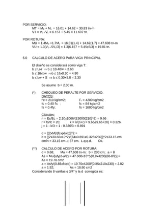 POR SERVICIO:
MT = MD + ML = 16.01 + 14.62 = 30.83 tn-m
VT = VD + VL = 6.157 + 5.45 = 11.607 tn.
POR ROTURA:
MU = 1.4MD +1.7ML = 16.01(1.4) + 14.62(1.7) = 47.608 tn-m
VU = 1.3(VD + 5VL/3) = 1.3(6.157 + 5.45x5/3) = 19.81 tn.
5.0 CALCULO DE ACERO PARA VIGA PRINCIPAL
El diseño se considerará como viga T:
b ≤ L/4 ⇒ b ≤ 10.40/4 = 2.60
b ≤ 16xbw ⇒b ≤ 16x0.30 = 4.80
b ≤ bw + S ⇒ b ≤ 0.30+2.0 = 2.30
Se asume b = 2.30 m.
(*) CHEQUEO DE PERALTE POR SERVICIO:
DATOS:
f'c = 210 kg/cm2; Fr = 4200 kg/cm2
fc = 0.40 f'c ; fc = 84 kg/cm2
fs = 0.4fy; fs = 1680 kg/cm2
Cálculos:
n = Es/Ec = 2.10x1066/(15000(210)^2) = 9.66
r = fs/fc = 20; k = n/(n+r) = 9.66/(9.66+20) = 0.326
j = 1 - k/3 = 1 - 0.326/3 = 0.891
d = [(2xM)/(fcxjxkxb)]^2 =
d = [(2x30.83x10^2)/(84x0.891x0.326x230)]^2=33.15 cm
dmín = 33.15 cm ∠ 67 cm. L.q.q.d. Ok.
(**) CALCULO DE ACERO POR ROTURA:
d = 0.68; Mu = 47.608 tn-m; b = 230 cm; a = 8
As = Mu/[φfy(d-a/2) = 47.608x10^5/[0.9x4200(68-8/2)] =
As = 19.70 cm2
a = Asfy/(0.85xf'cxb) = 19.70x4200/(0.85x210x230) = 2.02
a = 1.92; As = 18.80 cm2
Considerando 8 varillas φ 3/4" y la d corregida es:
 
