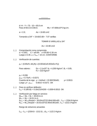 d =h - Y = 75 - 10 + 65.0 cm
Para d=65.0; b=230.0; Mu = 47.608x10^5 kg-cm.
a = 2.0; As = 19.80 cm2
Tomando φ 3/4" = 19.60/2.80= 7.07 varillas
TOMAR 8 VARILLAS φ 3/4"
As = 22.80 cm2
(...) Comprobación zona comprimida:
a = 0.35C; C = a/0.85: c=2/0.85=2.35 cm
Luego c=2.35 ∠∠ hlosa = 10 cm. CONFORME
(...) Verificación de cuantías:
ρb = (0.85xf'c xB1)/fy x (0.003xEs/0.003xEs+Fy)
Para valores : Es = 2.1x106
; fy = 4,200 Kg/cm2
; B1 = 0.85;
f'c = 210 Kg/cm2
ρb = 0.036
ρmáx = 0.75xPb = 0.0271
Cuantía de la viga: ρ = As/bxd = 22.80/230x65; ρ= 0.0015
Luego: ρ< ρmáx ; 0.0015 <0.0271 OK
(...) Para no verificar deflexión:
fmáx = 0.18f'c/fy = 0.18x210/4200 = 0.009>0.0015 OK
(...) Verificación por fatiga en servicio:
Mmáx = MD + ML = 30.83 tn.m
Mmín = MD = 16.01 tn.m
fsmáx = Mmáx/Asxjxd = 30.83x105
/22.80x0.891x65 ; fmáx = 2334.8 Kg/cm
fsmín = Mmín/Asxjxd = 16.01x105
/22.80x0.801x65 ; fmín = 1212.5 Kg/cm
Rango de esfuerzos actuantes
fmáx - fmín = (2334.8 - 1212.5) ; ∆fact = 1122.3 Kg/cm
 